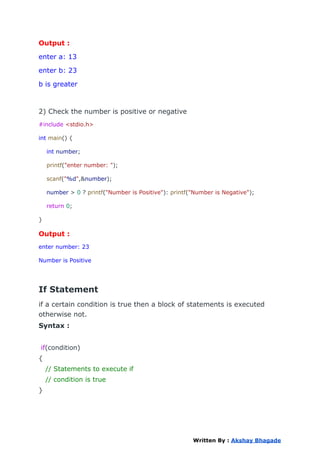 Output :
enter a: 13
enter b: 23
b is greater
2) Check the number is positive or negative
#include <stdio.h>
int main() {
int number;
printf("enter number: ");
scanf("%d",&number);
number > 0 ? printf("Number is Positive"): printf("Number is Negative");
return 0;
}
Output :
enter number: 23
Number is Positive
If Statement
if a certain condition is true then a block of statements is executed
otherwise not.
Syntax :
if(condition)
{
// Statements to execute if
// condition is true
}
Written By : Akshay Bhagade
 