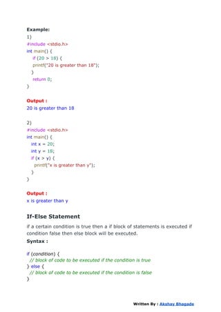 Example:
1)
#include <stdio.h>
int main() {
if (20 > 18) {
printf("20 is greater than 18");
}
return 0;
}
Output :
20 is greater than 18
2)
#include <stdio.h>
int main() {
int x = 20;
int y = 18;
if (x > y) {
printf("x is greater than y");
}
}
Output :
x is greater than y
If-Else Statement
if a certain condition is true then a if block of statements is executed if
condition false then else block will be executed.
Syntax :
if (condition) {
// block of code to be executed if the condition is true
} else {
// block of code to be executed if the condition is false
}
Written By : Akshay Bhagade
 