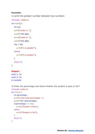 Example:
1) print the greater number between two numbers
#include <stdio.h>
int main() {
int a,b;
printf("enter a: ");
scanf("%d",&a);
printf("enter b: ");
scanf("%d",&b);
if(a > b){
printf("a is greater");
}else{
printf("b is greater");
}
return 0;
}
Output :
enter a: 23
enter b: 34
b is greater
2) Enter the percentage and check whether the student is pass or fail?
#include <stdio.h>
int main() {
int percentage ;
printf("enter total percentage: ");
scanf("%d",&percentage);
if(percentage >= 35){
printf("Student is Pass");
}else{
printf("Student is Fail");
}
return 0;
}
Written By : Akshay Bhagade
 