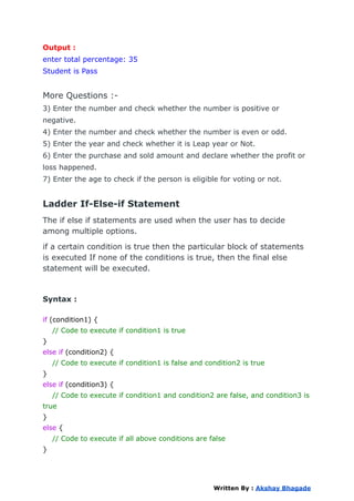 Output :
enter total percentage: 35
Student is Pass
More Questions :-
3) Enter the number and check whether the number is positive or
negative.
4) Enter the number and check whether the number is even or odd.
5) Enter the year and check whether it is Leap year or Not.
6) Enter the purchase and sold amount and declare whether the profit or
loss happened.
7) Enter the age to check if the person is eligible for voting or not.
Ladder If-Else-if Statement
The if else if statements are used when the user has to decide
among multiple options.
if a certain condition is true then the particular block of statements
is executed If none of the conditions is true, then the final else
statement will be executed.
Syntax :
if (condition1) {
// Code to execute if condition1 is true
}
else if (condition2) {
// Code to execute if condition1 is false and condition2 is true
}
else if (condition3) {
// Code to execute if condition1 and condition2 are false, and condition3 is
true
}
else {
// Code to execute if all above conditions are false
}
Written By : Akshay Bhagade
 