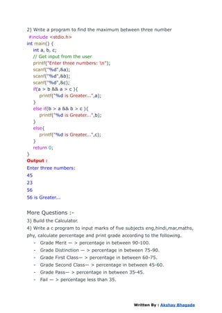 2) Write a program to find the maximum between three number
#include <stdio.h>
int main() {
int a, b, c;
// Get input from the user
printf("Enter three numbers: n");
scanf("%d",&a);
scanf("%d",&b);
scanf("%d",&c);
if(a > b && a > c ){
printf("%d is Greater...",a);
}
else if(b > a && b > c ){
printf("%d is Greater...",b);
}
else{
printf("%d is Greater...",c);
}
return 0;
}
Output :
Enter three numbers:
45
23
56
56 is Greater...
More Questions :-
3) Build the Calculator.
4) Write a c program to input marks of five subjects eng,hindi,mar,maths,
phy, calculate percentage and print grade according to the following.
- Grade Merit — > percentage in between 90-100.
- Grade Distinction — > percentage in between 75-90.
- Grade First Class— > percentage in between 60-75.
- Grade Second Class— > percentage in between 45-60.
- Grade Pass— > percentage in between 35-45.
- Fail — > percentage less than 35.
Written By : Akshay Bhagade
 