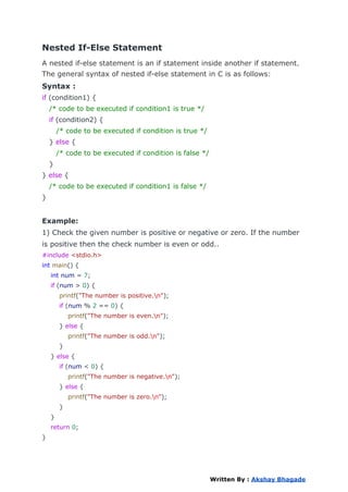 Nested If-Else Statement
A nested if-else statement is an if statement inside another if statement.
The general syntax of nested if-else statement in C is as follows:
Syntax :
if (condition1) {
/* code to be executed if condition1 is true */
if (condition2) {
/* code to be executed if condition is true */
} else {
/* code to be executed if condition is false */
}
} else {
/* code to be executed if condition1 is false */
}
Example:
1) Check the given number is positive or negative or zero. If the number
is positive then the check number is even or odd..
#include <stdio.h>
int main() {
int num = 7;
if (num > 0) {
printf("The number is positive.n");
if (num % 2 == 0) {
printf("The number is even.n");
} else {
printf("The number is odd.n");
}
} else {
if (num < 0) {
printf("The number is negative.n");
} else {
printf("The number is zero.n");
}
}
return 0;
}
Written By : Akshay Bhagade
 