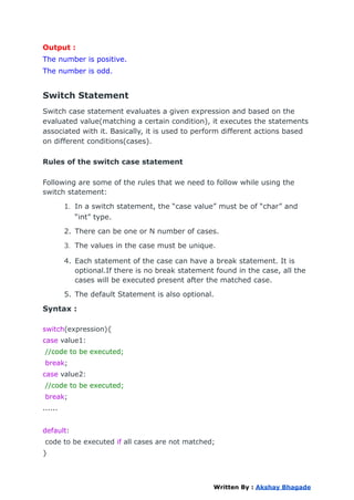 Output :
The number is positive.
The number is odd.
Switch Statement
Switch case statement evaluates a given expression and based on the
evaluated value(matching a certain condition), it executes the statements
associated with it. Basically, it is used to perform different actions based
on different conditions(cases).
Rules of the switch case statement
Following are some of the rules that we need to follow while using the
switch statement:
1. In a switch statement, the “case value” must be of “char” and
“int” type.
2. There can be one or N number of cases.
3. The values in the case must be unique.
4. Each statement of the case can have a break statement. It is
optional.If there is no break statement found in the case, all the
cases will be executed present after the matched case.
5. The default Statement is also optional.
Syntax :
switch(expression){
case value1:
//code to be executed;
break;
case value2:
//code to be executed;
break;
......
default:
code to be executed if all cases are not matched;
}
Written By : Akshay Bhagade
 