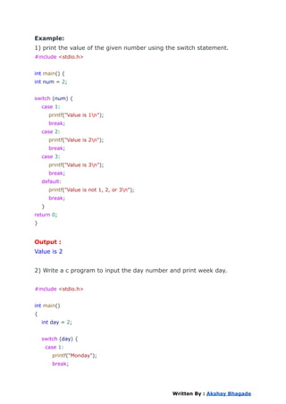 Example:
1) print the value of the given number using the switch statement.
#include <stdio.h>
int main() {
int num = 2;
switch (num) {
case 1:
printf("Value is 1n");
break;
case 2:
printf("Value is 2n");
break;
case 3:
printf("Value is 3n");
break;
default:
printf("Value is not 1, 2, or 3n");
break;
}
return 0;
}
Output :
Value is 2
2) Write a c program to input the day number and print week day.
#include <stdio.h>
int main()
{
int day = 2;
switch (day) {
case 1:
printf("Monday");
break;
Written By : Akshay Bhagade
 