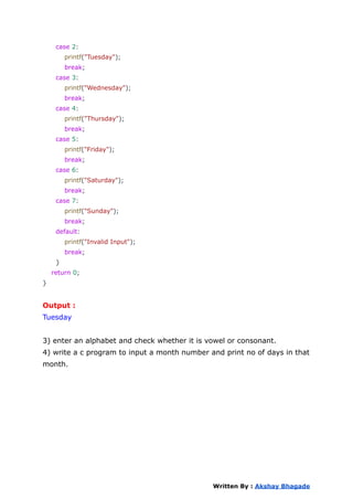 case 2:
printf("Tuesday");
break;
case 3:
printf("Wednesday");
break;
case 4:
printf("Thursday");
break;
case 5:
printf("Friday");
break;
case 6:
printf("Saturday");
break;
case 7:
printf("Sunday");
break;
default:
printf("Invalid Input");
break;
}
return 0;
}
Output :
Tuesday
3) enter an alphabet and check whether it is vowel or consonant.
4) write a c program to input a month number and print no of days in that
month.
Written By : Akshay Bhagade
 