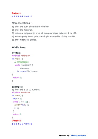 Output :
1 2 3 4 5 6 7 8 9 10
More Questions :-
1) print the sum of n natural number
2) print the factorial.
3) write a c program to print all even numbers between 1 to 100.
4) write a program to print a multiplication table of any number.
5) print Fibonacci Series.
While Loop
Syntax :
#include <stdio.h>
int main() {
// Initialization
while (condition) {
statement
increment/decrement
}
return 0;
}
Example :
1) print the 1 to 10 number.
#include <stdio.h>
int main() {
int i = 1;
while (i <= 10) {
printf("%d", i);
i++;
}
return 0;
}
Output :
1 2 3 4 5 6 7 8 9 10
Written By : Akshay Bhagade
 