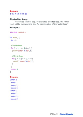 Output :
1 2 3 4 5 6 7 8 9 10
Nested for Loop
loop inside another loop. This is called a nested loop. The "inner
loop" will be executed one time for each iteration of the "outer loop"
Example :
#include <stdio.h>
int main() {
int i, j;
// Outer loop
for (i = 1; i <= 2; i++) {
printf("Outer: %dn", i);
// Inner loop
for (j = 1; j <= 3; j++) {
printf(" Inner: %dn", j);
}
}
return 0;
}
Output :
Outer: 1
Inner: 1
Inner: 2
Inner: 3
Outer: 2
Inner: 1
Inner: 2
Inner: 3
Written By : Akshay Bhagade
 