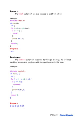 Break :-
The break statement can also be used to exit from a loop.
Example :
#include <stdio.h>
int main() {
int i;
for (i = 0; i < 10; i++) {
if (i == 4) {
break;
}
printf("%d", i);
}
return 0;
}
Output :
0123
Continue:-
The continue statement skips one iteration (in the loop) if a specified
condition occurs, and continues with the next iteration in the loop.
Example :
#include <stdio.h>
int main() {
int i;
for (i = 0; i < 10; i++) {
if (i == 4) {
continue;
}
printf("%d ", i);
}
return 0;
}
Output :
0 1 2 3 5 6 7 8 9
Written By : Akshay Bhagade
 