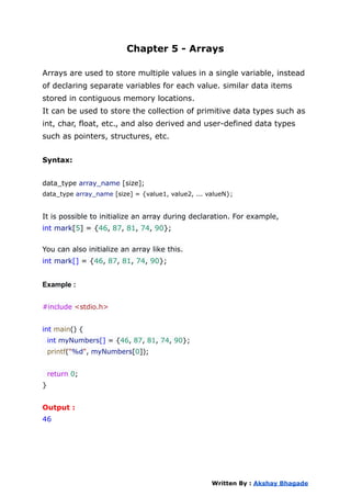 Chapter 5 - Arrays
Arrays are used to store multiple values in a single variable, instead
of declaring separate variables for each value. similar data items
stored in contiguous memory locations.
It can be used to store the collection of primitive data types such as
int, char, float, etc., and also derived and user-defined data types
such as pointers, structures, etc.
Syntax:
data_type array_name [size];
data_type array_name [size] = {value1, value2, ... valueN};
It is possible to initialize an array during declaration. For example,
int mark[5] = {46, 87, 81, 74, 90};
You can also initialize an array like this.
int mark[] = {46, 87, 81, 74, 90};
Example :
#include <stdio.h>
int main() {
int myNumbers[] = {46, 87, 81, 74, 90};
printf("%d", myNumbers[0]);
return 0;
}
Output :
46
Written By : Akshay Bhagade
 