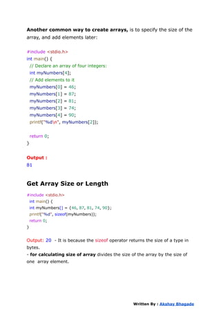 Another common way to create arrays, is to specify the size of the
array, and add elements later:
#include <stdio.h>
int main() {
// Declare an array of four integers:
int myNumbers[4];
// Add elements to it
myNumbers[0] = 46;
myNumbers[1] = 87;
myNumbers[2] = 81;
myNumbers[3] = 74;
myNumbers[4] = 90;
printf("%dn", myNumbers[2]);
return 0;
}
Output :
81
Get Array Size or Length
#include <stdio.h>
int main() {
int myNumbers[] = {46, 87, 81, 74, 90};
printf("%d", sizeof(myNumbers));
return 0;
}
Output: 20 - It is because the sizeof operator returns the size of a type in
bytes.
- for calculating size of array divides the size of the array by the size of
one array element.
Written By : Akshay Bhagade
 