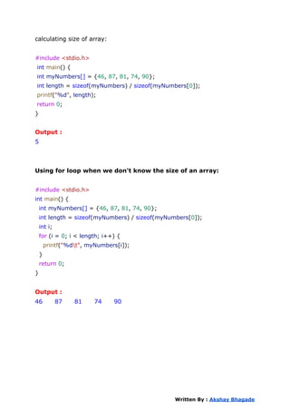 calculating size of array:
#include <stdio.h>
int main() {
int myNumbers[] = {46, 87, 81, 74, 90};
int length = sizeof(myNumbers) / sizeof(myNumbers[0]);
printf("%d", length);
return 0;
}
Output :
5
Using for loop when we don't know the size of an array:
#include <stdio.h>
int main() {
int myNumbers[] = {46, 87, 81, 74, 90};
int length = sizeof(myNumbers) / sizeof(myNumbers[0]);
int i;
for (i = 0; i < length; i++) {
printf("%dt", myNumbers[i]);
}
return 0;
}
Output :
46 87 81 74 90
Written By : Akshay Bhagade
 