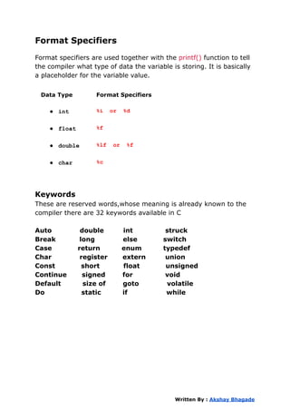 Format Specifiers
Format specifiers are used together with the printf() function to tell
the compiler what type of data the variable is storing. It is basically
a placeholder for the variable value.
Data Type Format Specifiers
● int %i or %d
● float %f
● double %lf or %f
● char %c
Keywords
These are reserved words,whose meaning is already known to the
compiler there are 32 keywords available in C
Auto double int struck
Break long else switch
Case return enum typedef
Char register extern union
Const short float unsigned
Continue signed for void
Default size of goto volatile
Do static if while
Written By : Akshay Bhagade
 