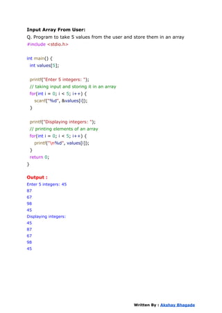 Input Array From User:
Q. Program to take 5 values from the user and store them in an array
#include <stdio.h>
int main() {
int values[5];
printf("Enter 5 integers: ");
// taking input and storing it in an array
for(int i = 0; i < 5; i++) {
scanf("%d", &values[i]);
}
printf("Displaying integers: ");
// printing elements of an array
for(int i = 0; i < 5; i++) {
printf("n%d", values[i]);
}
return 0;
}
Output :
Enter 5 integers: 45
87
67
98
45
Displaying integers:
45
87
67
98
45
Written By : Akshay Bhagade
 