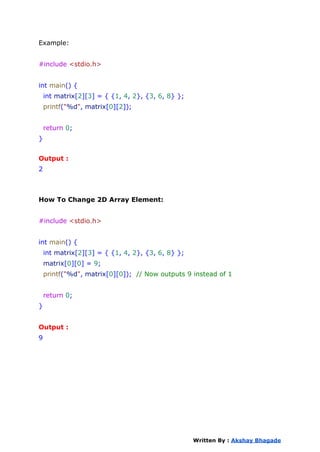 Example:
#include <stdio.h>
int main() {
int matrix[2][3] = { {1, 4, 2}, {3, 6, 8} };
printf("%d", matrix[0][2]);
return 0;
}
Output :
2
How To Change 2D Array Element:
#include <stdio.h>
int main() {
int matrix[2][3] = { {1, 4, 2}, {3, 6, 8} };
matrix[0][0] = 9;
printf("%d", matrix[0][0]); // Now outputs 9 instead of 1
return 0;
}
Output :
9
Written By : Akshay Bhagade
 