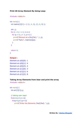 Print 2D Array Element By Using Loop:
#include <stdio.h>
int main() {
int matrix[2][3] = { {1, 4, 2}, {3, 6, 8} };
int i, j;
for (i = 0; i < 2; i++) {
for (j = 0; j < 3; j++) {
printf("Element at x[%i][%i]: ", i, j);
printf("%dn", matrix[i][j]);
}
}
return 0;
}
Output :
Element at x[0][0]: 1
Element at x[0][1]: 4
Element at x[0][2]: 2
Element at x[1][0]: 3
Element at x[1][1]: 6
Element at x[1][2]: 8
Taking Array Elements from User and print the array
#include <stdio.h>
int main() {
int arr[3][3],i,j;
// taking user input
for(i=0;i<3;i++){
for(j=0;j<3;j++){
printf("Enter the Elements [%d][%d]: ",i,j);
Written By : Akshay Bhagade
 
