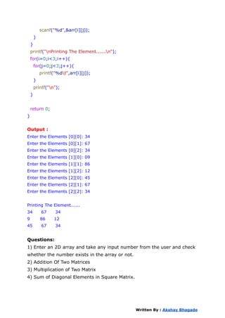 scanf("%d",&arr[i][j]);
}
}
printf("nPrinting The Element......n");
for(i=0;i<3;i++){
for(j=0;j<3;j++){
printf("%dt",arr[i][j]);
}
printf("n");
}
return 0;
}
Output :
Enter the Elements [0][0]: 34
Enter the Elements [0][1]: 67
Enter the Elements [0][2]: 34
Enter the Elements [1][0]: 09
Enter the Elements [1][1]: 86
Enter the Elements [1][2]: 12
Enter the Elements [2][0]: 45
Enter the Elements [2][1]: 67
Enter the Elements [2][2]: 34
Printing The Element......
34 67 34
9 86 12
45 67 34
Questions:
1) Enter an 2D array and take any input number from the user and check
whether the number exists in the array or not.
2) Addition Of Two Matrices
3) Multiplication of Two Matrix
4) Sum of Diagonal Elements in Square Matrix.
Written By : Akshay Bhagade
 