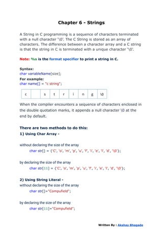 Chapter 6 - Strings
A String in C programming is a sequence of characters terminated
with a null character ‘0’. The C String is stored as an array of
characters. The difference between a character array and a C string
is that the string in C is terminated with a unique character ‘0’.
Note: %s is the format specifier to print a string in C.
Syntax:
char variableName[size];
For example:
char name[] = "c string";
When the compiler encounters a sequence of characters enclosed in
the double quotation marks, it appends a null character 0 at the
end by default.
There are two methods to do this:
1) Using Char Array -
without declaring the size of the array
char str[] = {'C', 'o', 'm', 'p', 'u', 'f', 'i', 'e', 'l', 'd', '0'};
by declaring the size of the array
char str[11] = {'C', 'o', 'm', 'p', 'u', 'f', 'i', 'e', 'l', 'd', '0'};
2) Using String Literal -
without declaring the size of the array
char str[]="Compufield";
by declaring the size of the array
char str[11]="Compufield";
Written By : Akshay Bhagade
 