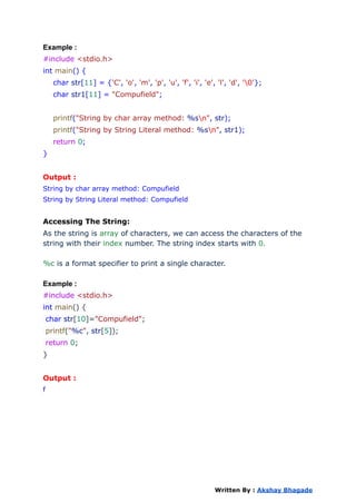 Example :
#include <stdio.h>
int main() {
char str[11] = {'C', 'o', 'm', 'p', 'u', 'f', 'i', 'e', 'l', 'd', '0'};
char str1[11] = "Compufield";
printf("String by char array method: %sn", str);
printf("String by String Literal method: %sn", str1);
return 0;
}
Output :
String by char array method: Compufield
String by String Literal method: Compufield
Accessing The String:
As the string is array of characters, we can access the characters of the
string with their index number. The string index starts with 0.
%c is a format specifier to print a single character.
Example :
#include <stdio.h>
int main() {
char str[10]="Compufield";
printf("%c", str[5]);
return 0;
}
Output :
f
Written By : Akshay Bhagade
 