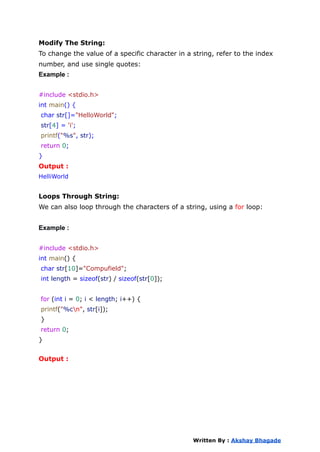 Modify The String:
To change the value of a specific character in a string, refer to the index
number, and use single quotes:
Example :
#include <stdio.h>
int main() {
char str[]="HelloWorld";
str[4] = 'i';
printf("%s", str);
return 0;
}
Output :
HelliWorld
Loops Through String:
We can also loop through the characters of a string, using a for loop:
Example :
#include <stdio.h>
int main() {
char str[10]="Compufield";
int length = sizeof(str) / sizeof(str[0]);
for (int i = 0; i < length; i++) {
printf("%cn", str[i]);
}
return 0;
}
Output :
Written By : Akshay Bhagade
 