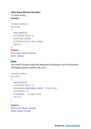 Take Input String from User:
1) Using scanf()
Example :
#include <stdio.h>
int main()
{
char name[20];
printf("Enter name: ");
scanf("%s", name);
printf("Your name is %s", name);
return 0;
}
Output :
Enter name: Gaurav Therade
Name: Gaurav.
Note:
The scanf() function reads the sequence of characters until it encounters
whitespace (space, newline, tab, etc.).
#include <stdio.h>
int main()
{
char name[30];
printf("Enter name: ");
fgets(name, sizeof(name), stdin); // read string
printf("Name: ");
puts(name); // display string
return 0;
}
Output :
Enter name: Gaurav Therade
Name: Gaurav Therade
Written By : Akshay Bhagade
 