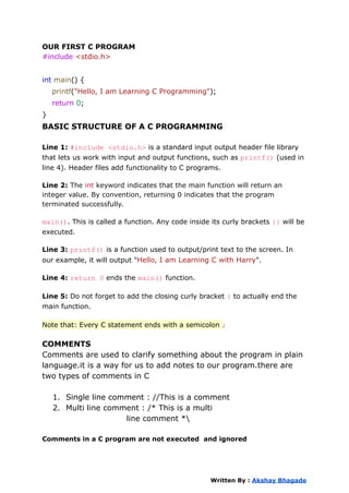 OUR FIRST C PROGRAM
#include <stdio.h>
int main() {
printf("Hello, I am Learning C Programming");
return 0;
}
BASIC STRUCTURE OF A C PROGRAMMING
Line 1: #include <stdio.h> is a standard input output header file library
that lets us work with input and output functions, such as printf() (used in
line 4). Header files add functionality to C programs.
Line 2: The int keyword indicates that the main function will return an
integer value. By convention, returning 0 indicates that the program
terminated successfully.
main(). This is called a function. Any code inside its curly brackets {} will be
executed.
Line 3: printf() is a function used to output/print text to the screen. In
our example, it will output "Hello, I am Learning C with Harry".
Line 4: return 0 ends the main() function.
Line 5: Do not forget to add the closing curly bracket } to actually end the
main function.
Note that: Every C statement ends with a semicolon ;
COMMENTS
Comments are used to clarify something about the program in plain
language.it is a way for us to add notes to our program.there are
two types of comments in C
1. Single line comment : //This is a comment
2. Multi line comment : /* This is a multi
line comment *
Comments in a C program are not executed and ignored
Written By : Akshay Bhagade
 