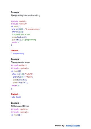 Example :
2) copy string from another string
#include <stdio.h>
#include <string.h>
int main() {
char str1[20] = "C programming";
char str2[20];
// copying str1 to str2
strcpy(str2, str1);
puts(str2); // C programming
return 0;
}
Output :
C programming
Example :
3) concatenate string
#include<stdio.h>
#include <string.h>
int main(){
char ch1[10]="Hellot";
char ch2[10]="World";
strcat(ch1,ch2);
printf("%s",ch1);
return 0;
}
Output :
Hello World
Example :
4) Compared Strings
#include <stdio.h>
#include <string.h>
int main() {
Written By : Akshay Bhagade
 