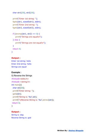 char str1[20], str2[20];
printf("Enter 1st string: ");
fgets(str1, sizeof(str1), stdin);
printf("Enter 2nd string: ");
fgets(str2, sizeof(str2), stdin);
if (strcmp(str1, str2) == 0) {
printf("Strings are equaln");
} else {
printf("Strings are not equaln");
}
return 0;
}
Output :
Enter 1st string: hello
Enter 2nd string: hello
Strings are equal
Example :
5) Reverse the Strings
#include<stdio.h>
#include <string.h>
int main(){
char str[20];
printf("Enter string: ");
gets(str);
printf("String is: %s",str);
printf("nReverse String is: %s",strrev(str));
return 0;
}
Output :
String is: dog
Reverse String is: god
Written By : Akshay Bhagade
 
