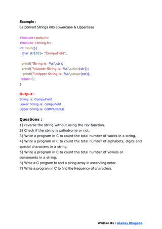 Example :
6) Convert Strings into Lowercase & Uppercase
#include<stdio.h>
#include <string.h>
int main(){
char str[20]= "CompuField";
printf("String is: %s",str);
printf("nLower String is: %s",strlwr(str));
printf("nUpper String is: %s",strupr(str));
return 0;
}
Output :
String is: CompuField
Lower String is: compufield
Upper String is: COMPUFIELD
Questions :
1) reverse the string without using the rev function.
2) Check if the string is palindrome or not.
3) Write a program in C to count the total number of words in a string.
4) Write a program in C to count the total number of alphabets, digits and
special characters in a string.
5) Write a program in C to count the total number of vowels or
consonants in a string.
6) Write a C program to sort a string array in ascending order.
7) Write a program in C to find the frequency of characters.
Written By : Akshay Bhagade
 