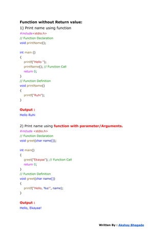 Function without Return value:
1) Print name using function
#include<stdio.h>
// Function Declaration
void printName();
int main ()
{
printf("Hello ");
printName(); // Function Call
return 0;
}
// Function Definition
void printName()
{
printf("Ruhi");
}
Output :
Hello Ruhi
2) Print name using function with parameter/Arguments.
#include <stdio.h>
// Function Declaration
void greet(char name[]);
int main()
{
greet("Ekayaa"); // Function Call
return 0;
}
// Function Definition
void greet(char name[])
{
printf("Hello, %s!", name);
}
Output :
Hello, Ekayaa!
Written By : Akshay Bhagade
 