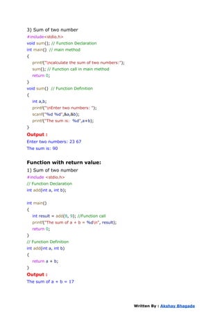3) Sum of two number
#include<stdio.h>
void sum(); // Function Declaration
int main() // main method
{
printf("ncalculate the sum of two numbers:");
sum(); // Function call in main method
return 0;
}
void sum() // Function Definition
{
int a,b;
printf("nEnter two numbers: ");
scanf("%d %d",&a,&b);
printf("The sum is: %d",a+b);
}
Output :
Enter two numbers: 23 67
The sum is: 90
Function with return value:
1) Sum of two number
#include <stdio.h>
// Function Declaration
int add(int a, int b);
int main()
{
int result = add(8, 9); //Function call
printf("The sum of a + b = %dn", result);
return 0;
}
// Function Definition
int add(int a, int b)
{
return a + b;
}
Output :
The sum of a + b = 17
Written By : Akshay Bhagade
 