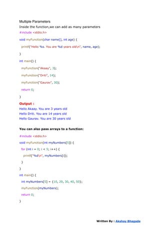Multiple Parameters
Inside the function,we can add as many parameters
#include <stdio.h>
void myFunction(char name[], int age) {
printf("Hello %s. You are %d years oldn", name, age);
}
int main() {
myFunction("Akaay", 3);
myFunction("Driti", 14);
myFunction("Gaurav", 30);
return 0;
}
Output :
Hello Akaay. You are 3 years old
Hello Driti. You are 14 years old
Hello Gaurav. You are 30 years old
You can also pass arrays to a function:
#include <stdio.h>
void myFunction(int myNumbers[5]) {
for (int i = 0; i < 5; i++) {
printf("%dn", myNumbers[i]);
}
}
int main() {
int myNumbers[5] = {10, 20, 30, 40, 50};
myFunction(myNumbers);
return 0;
}
Written By : Akshay Bhagade
 