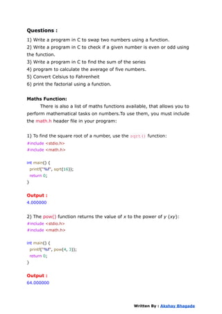 Questions :
1) Write a program in C to swap two numbers using a function.
2) Write a program in C to check if a given number is even or odd using
the function.
3) Write a program in C to find the sum of the series
4) program to calculate the average of five numbers.
5) Convert Celsius to Fahrenheit
6) print the factorial using a function.
Maths Function:
There is also a list of maths functions available, that allows you to
perform mathematical tasks on numbers.To use them, you must include
the math.h header file in your program:
1) To find the square root of a number, use the sqrt() function:
#include <stdio.h>
#include <math.h>
int main() {
printf("%f", sqrt(16));
return 0;
}
Output :
4.000000
2) The pow() function returns the value of x to the power of y (xy):
#include <stdio.h>
#include <math.h>
int main() {
printf("%f", pow(4, 3));
return 0;
}
Output :
64.000000
Written By : Akshay Bhagade
 