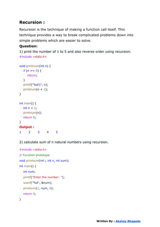 Recursion :
Recursion is the technique of making a function call itself. This
technique provides a way to break complicated problems down into
simple problems which are easier to solve.
Question:
1) print the number of 1 to 5 and also reverse order using recursion.
#include <stdio.h>
void printnum(int n) {
if (n == 6) {
return;
}
printf("%dt", n);
printnum(n + 1);
}
int main() {
int n = 1;
printnum(n);
return 0;
}
Output :
1 2 3 4 5
2) calculate sum of n natural numbers using recursion.
#include <stdio.h>
// Function prototype
void printsum(int i, int n, int sum);
int main() {
int num;
printf("Enter the number: ");
scanf("%d", &num);
printsum(1, num, 0);
return 0;
}
Written By : Akshay Bhagade
 