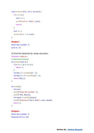 void printsum(int i, int n, int sum) {
if (i == n) {
sum += i;
printf("sum is: %dn", sum);
return;
}
sum += i;
printsum(i + 1, n, sum);
}
Output :
Enter the number: 5
sum is: 15
3) find the factorial by using recursion.
#include <stdio.h>
// Recursive function
int printfact(int n) {
if (n == 1 || n == 0) {
return 1;
}
int fact_1 = printfact(n - 1);
int fact_2 = n * printfact(n - 1);
return fact_2;
}
int main() {
int num;
printf("Enter the number: ");
scanf("%d", &num);
int result = printfact(num);
printf("Factorial of %d is %dn", num, result);
return 0;
}
Output :
Enter the number: 5
Factorial of 5 is 120
Written By : Akshay Bhagade
 