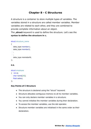 Chapter 8 - C Structures
A structure is a container to store multiple types of variables. The
variables stored in a structure are called member variables. Member
variables are related to each other, and they are combined to
provide complete information about an object.
The ,struct keyword is used to define the structure. Let's see the
syntax to define the structure in c.
struct structure_name
{
data_type member1;
data_type member2;
.
.
data_type memeberN;
};
E.G.
struct employee
{ int id;
char name[20];
float salary;
};
Key Points of C Structure
● The structure is declared using the “struct” keyword.
● Structure allocates contiguous memory to all its member variables.
● You can only declare member variables in a structure.
● You cannot initialise the member variables during their declaration.
● To access the member variables, use the dot operator.
● Structure member variables are initialised in the same order as their
declaration.
Written By : Akshay Bhagade
 