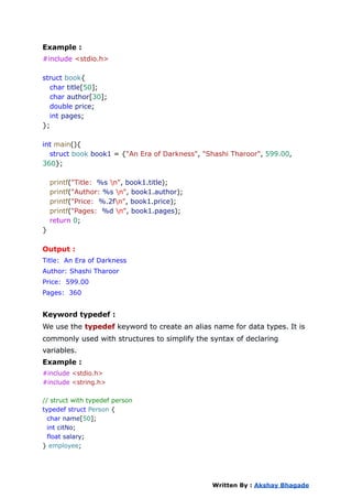 Example :
#include <stdio.h>
struct book{
char title[50];
char author[30];
double price;
int pages;
};
int main(){
struct book book1 = {"An Era of Darkness", "Shashi Tharoor", 599.00,
360};
printf("Title: %s n", book1.title);
printf("Author: %s n", book1.author);
printf("Price: %.2fn", book1.price);
printf("Pages: %d n", book1.pages);
return 0;
}
Output :
Title: An Era of Darkness
Author: Shashi Tharoor
Price: 599.00
Pages: 360
Keyword typedef :
We use the typedef keyword to create an alias name for data types. It is
commonly used with structures to simplify the syntax of declaring
variables.
Example :
#include <stdio.h>
#include <string.h>
// struct with typedef person
typedef struct Person {
char name[50];
int citNo;
float salary;
} employee;
Written By : Akshay Bhagade
 