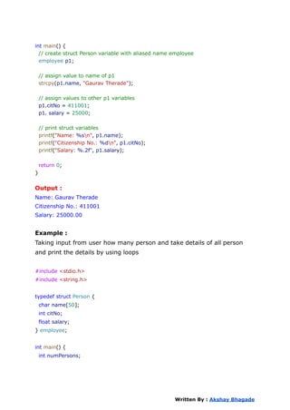 int main() {
// create struct Person variable with aliased name employee
employee p1;
// assign value to name of p1
strcpy(p1.name, "Gaurav Therade");
// assign values to other p1 variables
p1.citNo = 411001;
p1. salary = 25000;
// print struct variables
printf("Name: %sn", p1.name);
printf("Citizenship No.: %dn", p1.citNo);
printf("Salary: %.2f", p1.salary);
return 0;
}
Output :
Name: Gaurav Therade
Citizenship No.: 411001
Salary: 25000.00
Example :
Taking input from user how many person and take details of all person
and print the details by using loops
#include <stdio.h>
#include <string.h>
typedef struct Person {
char name[50];
int citNo;
float salary;
} employee;
int main() {
int numPersons;
Written By : Akshay Bhagade
 