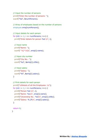 // Input the number of persons
printf("Enter the number of persons: ");
scanf("%d", &numPersons);
// Array of employees based on the number of persons
employee emp[numPersons];
// Input details for each person
for (int i = 1; i <= numPersons; i++) {
printf("Enter details for person %d:n", i);
// Input name
printf("Name: ");
scanf(" %[^n]s", emp[i].name);
// Input city number
printf("City No.: ");
scanf("%d", &emp[i].citNo);
// Input salary
printf("Salary: ");
scanf("%f", &emp[i].salary);
}
// Print details for each person
printf("nDetails of all the Employees :n");
for (int i = 1; i <= numPersons; i++) {
printf("Person %d:n", i);
printf("Name: %sn", emp[i].name);
printf("Citizenship No.: %dn", emp[i].citNo);
printf("Salary: %.2fn", emp[i].salary);
}
return 0;
}
Written By : Akshay Bhagade
 