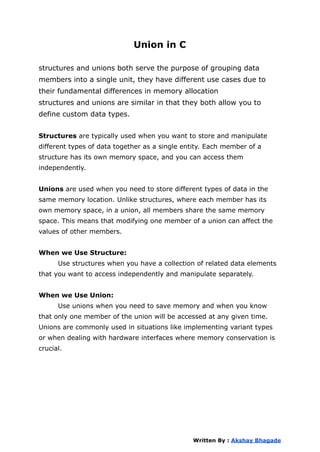Union in C
structures and unions both serve the purpose of grouping data
members into a single unit, they have different use cases due to
their fundamental differences in memory allocation
structures and unions are similar in that they both allow you to
define custom data types.
Structures are typically used when you want to store and manipulate
different types of data together as a single entity. Each member of a
structure has its own memory space, and you can access them
independently.
Unions are used when you need to store different types of data in the
same memory location. Unlike structures, where each member has its
own memory space, in a union, all members share the same memory
space. This means that modifying one member of a union can affect the
values of other members.
When we Use Structure:
Use structures when you have a collection of related data elements
that you want to access independently and manipulate separately.
When we Use Union:
Use unions when you need to save memory and when you know
that only one member of the union will be accessed at any given time.
Unions are commonly used in situations like implementing variant types
or when dealing with hardware interfaces where memory conservation is
crucial.
Written By : Akshay Bhagade
 