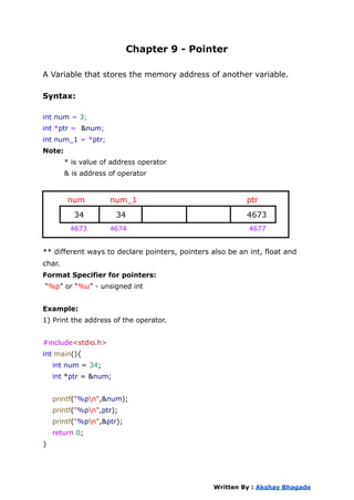 Chapter 9 - Pointer
A Variable that stores the memory address of another variable.
Syntax:
int num = 3;
int *ptr = &num;
int num_1 = *ptr;
Note:
* is value of address operator
& is address of operator
num num_1 ptr
34 34 4673
4673 4674 4677
** different ways to declare pointers, pointers also be an int, float and
char.
Format Specifier for pointers:
“%p” or “%u” - unsigned int
Example:
1) Print the address of the operator.
#include<stdio.h>
int main(){
int num = 34;
int *ptr = &num;
printf("%pn",&num);
printf("%pn",ptr);
printf("%pn",&ptr);
return 0;
}
Written By : Akshay Bhagade
 
