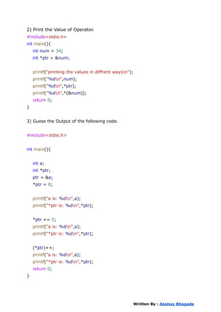 2) Print the Value of Operator.
#include<stdio.h>
int main(){
int num = 34;
int *ptr = &num;
printf("printing the values in diffrent waysn");
printf("%dn",num);
printf("%dn",*ptr);
printf("%dn",*(&num));
return 0;
}
3) Guess the Output of the following code.
#include<stdio.h>
int main(){
int a;
int *ptr;
ptr = &a;
*ptr = 0;
printf("a is: %dn",a);
printf("*ptr is: %dn",*ptr);
*ptr += 5;
printf("a is: %dn",a);
printf("*ptr is: %dn",*ptr);
(*ptr)++;
printf("a is: %dn",a);
printf("*ptr is: %dn",*ptr);
return 0;
}
Written By : Akshay Bhagade
 