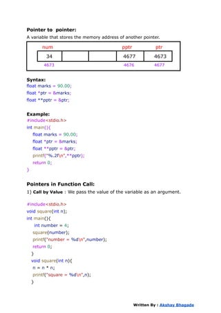 Pointer to pointer:
A variable that stores the memory address of another pointer.
num pptr ptr
34 4677 4673
4673 4676 4677
Syntax:
float marks = 90.00;
float *ptr = &marks;
float **pptr = &ptr;
Example:
#include<stdio.h>
int main(){
float marks = 90.00;
float *ptr = &marks;
float **pptr = &ptr;
printf("%.2fn",**pptr);
return 0;
}
Pointers in Function Call:
1) Call by Value : We pass the value of the variable as an argument.
#include<stdio.h>
void square(int n);
int main(){
int number = 4;
square(number);
printf("number = %dn",number);
return 0;
}
void square(int n){
n = n * n;
printf("square = %dn",n);
}
Written By : Akshay Bhagade
 