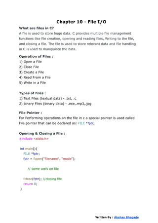Chapter 10 - File I/O
What are files in C?
A file is used to store huge data. C provides multiple file management
functions like file creation, opening and reading files, Writing to the file,
and closing a file. The file is used to store relevant data and file handling
in C is used to manipulate the data.
Operation of Files :
1) Open a File
2) Close File
3) Create a File
4) Read From a File
5) Write in a File
Types of Files :
1) Text Files (textual data) - .txt, .c
2) binary Files (binary data) - .exe,.mp3,.jpg
File Pointer :
For Performing operations on the file in c a special pointer is used called
File pointer that can be declared as: FILE *fptr;
Opening & Closing a File :
#include <stdio.h>
int main(){
FILE *fptr;
fptr = fopen("filename", "mode");
// some work on file
fclose(fptr); //closing file
return 0;
}
Written By : Akshay Bhagade
 