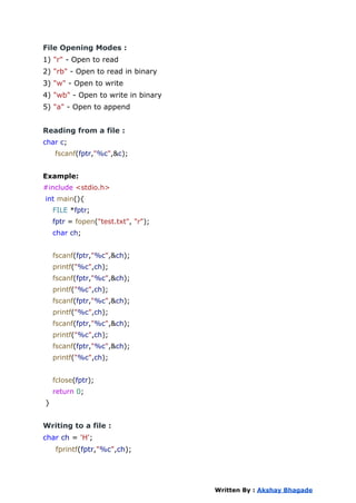File Opening Modes :
1) "r" - Open to read
2) "rb" - Open to read in binary
3) "w" - Open to write
4) "wb" - Open to write in binary
5) "a" - Open to append
Reading from a file :
char c;
fscanf(fptr,"%c",&c);
Example:
#include <stdio.h>
int main(){
FILE *fptr;
fptr = fopen("test.txt", "r");
char ch;
fscanf(fptr,"%c",&ch);
printf("%c",ch);
fscanf(fptr,"%c",&ch);
printf("%c",ch);
fscanf(fptr,"%c",&ch);
printf("%c",ch);
fscanf(fptr,"%c",&ch);
printf("%c",ch);
fscanf(fptr,"%c",&ch);
printf("%c",ch);
fclose(fptr);
return 0;
}
Writing to a file :
char ch = 'H';
fprintf(fptr,"%c",ch);
Written By : Akshay Bhagade
 