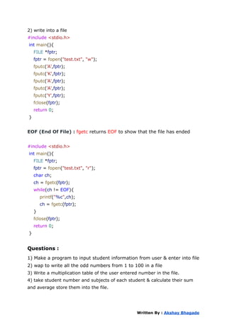 2) write into a file
#include <stdio.h>
int main(){
FILE *fptr;
fptr = fopen("test.txt", "w");
fputc('A',fptr);
fputc('K',fptr);
fputc('A',fptr);
fputc('A',fptr);
fputc('Y',fptr);
fclose(fptr);
return 0;
}
EOF (End Of File) : fgetc returns EOF to show that the file has ended
#include <stdio.h>
int main(){
FILE *fptr;
fptr = fopen("test.txt", "r");
char ch;
ch = fgetc(fptr);
while(ch != EOF){
printf("%c",ch);
ch = fgetc(fptr);
}
fclose(fptr);
return 0;
}
Questions :
1) Make a program to input student information from user & enter into file
2) wap to write all the odd numbers from 1 to 100 in a file
3) Write a multiplication table of the user entered number in the file.
4) take student number and subjects of each student & calculate their sum
and average store them into the file.
Written By : Akshay Bhagade
 