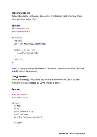 calloc() function:
Calloc stands for continuous allocation. It initialises each memory block
with a default value of 0.
Syntax:
#include<stdio.h>
#include<stdlib.h>
int main(){
int *ptr;
ptr = (int *)calloc(5, sizeof(int));
for(int i =0;i<5;i++){
printf("n %d",ptr[i]);
}
return 0;
}
Note: If the space is not sufficient in the device, memory allocation fails and
a NULL pointer is returned.
free() function:
We use the free() function to deallocate the memory or use it to free
memory that is allocated by using malloc & calloc.
Syntax:
#include<stdio.h>
#include<stdlib.h>
int main(){
int *ptr;
int n;
printf("enter the n: ");
scanf("%d",&n);
ptr = (int *)calloc(n, sizeof(int));
free(ptr);
Written By : Akshay Bhagade
 