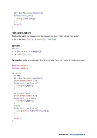 ptr = (int *)calloc(2, sizeof(int));
for(int i =0;i<2;i++){
printf("n %d",ptr[i]);
}
return 0;
}
realloc() function:
Realloc is used to increase or decrease memory size using the same
pointer & size. E.g. ptr = realloc(ptr, newSize);
Syntax:
int *ptr;
ptr = (int *)calloc(5, sizeof(int));
ptr = realloc(ptr, 8);
Example: allocate memory for 5 numbers then increase it to 8 numbers.
#include<stdio.h>
#include<stdlib.h>
int main(){
int *ptr;
ptr = (int *)calloc(5, sizeof(int));
printf("Enter number 5: ");
for(int i = 1; i <= 5; i++){
scanf("%d",&ptr[i]);
}
ptr = realloc(ptr, 8);
printf("Enter number 8: ");
for(int i = 0; i < 8; i++){
scanf("%d",&ptr[i]);
}
//print
for(int i = 1; i <= 8; i++){
printf("number %d is %dn",i,ptr[i]);
}
return 0;
}
Written By : Akshay Bhagade
 