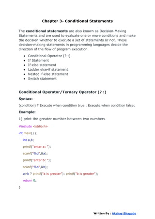 Chapter 3- Conditional Statements
The conditional statements are also known as Decision-Making
Statements and are used to evaluate one or more conditions and make
the decision whether to execute a set of statements or not. These
decision-making statements in programming languages decide the
direction of the flow of program execution.
● Conditional Operator (? :)
● If Statement
● If-else statement
● Ladder else-if statement
● Nested if-else statement
● Switch statement
Conditional Operator/Ternary Operator (? :)
Syntax:
(condition) ? Execute when condition true : Execute when condition false;
Example:
1) print the greater number between two numbers
#include <stdio.h>
int main() {
int a,b;
printf("enter a: ");
scanf("%d",&a);
printf("enter b: ");
scanf("%d",&b);
a>b ? printf("a is greater"): printf("b is greater");
return 0;
}
Written By : Akshay Bhagade
 