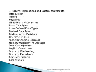 Email : Info@Unitedglobalsoft.com
3. Tokens, Expressions and Control Statements
Introduction
Tokens
Keywords
Identifiers and Constants
Basic Data Types
User-Defined Data Types
Derived Data Types
Declaration of Variables
Operators in C++
Scope Resolution Operator
Memory Management Operator
Type Cast Operator
Implicit Conversions
Operator Overloading
Operator Precedence
Control Structures
Case Studies
 