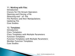 Email : Info@Unitedglobalsoft.com
11. Working with Files
Introduction
Classes for File Stream Operators
Opening and Closing a File
Detecting end – of –file
File Pointers and their Manipulations
Updating File
Case Studies
12. Templates
Introduction
Class Templates
Class Templates with Multiple Parameters
Function Templates
Function Templates with Multiple Parameters
Member Function Templates
Case Studies
 